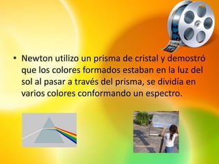 • Newton utilizo un prisma de cristal y demostró
  que los colores formados estaban en la luz del
  sol al pasar a través del prisma, se dividía en
  varios colores conformando un espectro.
 