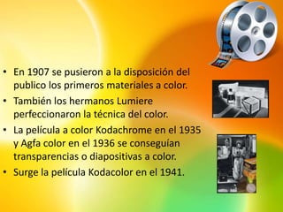 • En 1907 se pusieron a la disposición del
  publico los primeros materiales a color.
• También los hermanos Lumiere
  perfeccionaron la técnica del color.
• La película a color Kodachrome en el 1935
  y Agfa color en el 1936 se conseguían
  transparencias o diapositivas a color.
• Surge la película Kodacolor en el 1941.
 