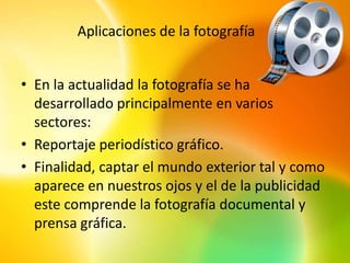 Aplicaciones de la fotografía


• En la actualidad la fotografía se ha
  desarrollado principalmente en varios
  sectores:
• Reportaje periodístico gráfico.
• Finalidad, captar el mundo exterior tal y como
  aparece en nuestros ojos y el de la publicidad
  este comprende la fotografía documental y
  prensa gráfica.
 