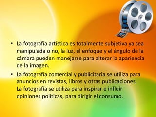 • La fotografía artística es totalmente subjetiva ya sea
  manipulada o no, la luz, el enfoque y el ángulo de la
  cámara pueden manejarse para alterar la apariencia
  de la imagen.
• La fotografía comercial y publicitaria se utiliza para
  anuncios en revistas, libros y otras publicaciones.
  La fotografía se utiliza para inspirar e influir
  opiniones políticas, para dirigir el consumo.
 