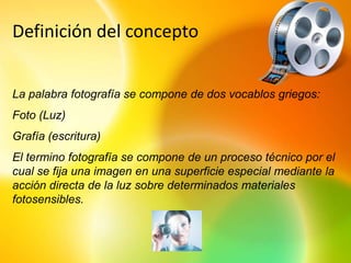 Definición del concepto


La palabra fotografía se compone de dos vocablos griegos:
Foto (Luz)
Grafía (escritura)
El termino fotografía se compone de un proceso técnico por el
cual se fija una imagen en una superficie especial mediante la
acción directa de la luz sobre determinados materiales
fotosensibles.
 