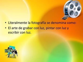 • Literalmente la fotografía se denomina como:
• El arte de grabar con luz, pintar con luz y
  escribir con luz.
 