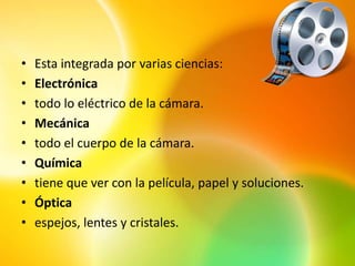 •   Esta integrada por varias ciencias:
•   Electrónica
•   todo lo eléctrico de la cámara.
•   Mecánica
•   todo el cuerpo de la cámara.
•   Química
•   tiene que ver con la película, papel y soluciones.
•   Óptica
•   espejos, lentes y cristales.
 