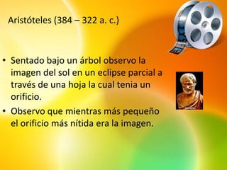 Aristóteles (384 – 322 a. c.)


• Sentado bajo un árbol observo la
  imagen del sol en un eclipse parcial a
  través de una hoja la cual tenia un
  orificio.
• Observo que mientras más pequeño
  el orificio más nítida era la imagen.
 