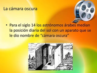 La cámara oscura


 • Para el siglo 14 los astrónomos árabes median
   la posición diaria del sol con un aparato que se
   le dio nombre de “cámara oscura”
 