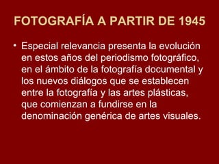 FOTOGRAFÍA A PARTIR DE 1945 Especial relevancia presenta la evolución en estos años del periodismo fotográfico, en el ámbito de la fotografía documental y los nuevos diálogos que se establecen entre la fotografía y las artes plásticas, que comienzan a fundirse en la denominación genérica de artes visuales.  