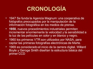 CRONOLOGÍA 1947 Se funda la Agencia Magnum: una cooperativa de fotógrafos preocupados por la manipulación de la información fotográfica en los medios de prensa. 1950 , nuevos procedimientos industriales permiten incrementar enormemente la velocidad y la sensibilidad a la luz de las películas en color y en blanco y negro.  1960 los primeros VTR son utilizados por NASA, para captar las primeras fotografías electrónicas de Marte.  1969 es considerado el inicio de la carrera digital. Willard Boyle y Geroge Smith diseñan la estructura básica del primer CCD 