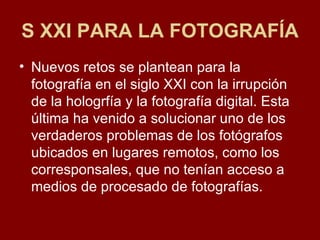 S XXI PARA LA FOTOGRAFÍA Nuevos retos se plantean para la fotografía en el siglo XXI con la irrupción de la hologrfía y la fotografía digital. Esta última ha venido a solucionar uno de los verdaderos problemas de los fotógrafos ubicados en lugares remotos, como los corresponsales, que no tenían acceso a medios de procesado de fotografías.  