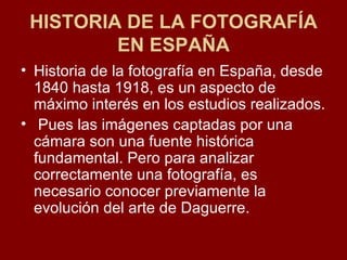 HISTORIA DE LA FOTOGRAFÍA EN ESPAÑA Historia de la fotografía en España, desde 1840 hasta 1918, es un aspecto de máximo interés en los estudios realizados. Pues las imágenes captadas por una cámara son una fuente histórica fundamental. Pero para analizar correctamente una fotografía, es necesario conocer previamente la evolución del arte de Daguerre.  