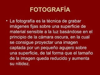FOTOGRAFÍA La fotografía es la técnica de grabar imágenes fijas sobre una superficie de material sensible a la luz basándose en el principio de la cámara oscura, en la cual se consigue proyectar una imagen captada por un pequeño agujero sobre una superficie, de tal forma que el tamaño de la imagen queda reducido y aumenta su nitidez.  