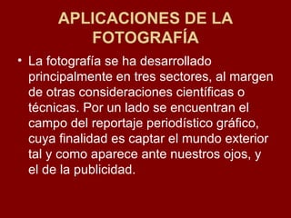 APLICACIONES DE LA FOTOGRAFÍA La fotografía se ha desarrollado principalmente en tres sectores, al margen de otras consideraciones científicas o técnicas. Por un lado se encuentran el campo del reportaje periodístico gráfico, cuya finalidad es captar el mundo exterior tal y como aparece ante nuestros ojos, y el de la publicidad.  