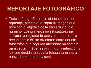 REPORTAJE FOTOGRÁFICO Toda la fotografía es, en cierto sentido, un reportaje, puesto que capta la imagen que perciben el objetivo de la cámara y el ojo humano. Los primeros investigadores se limitaron a registrar lo que veían, pero en la década de 1960 se dividieron entre aquellos fotógrafos que seguían utilizando su cámara para captar imágenes sin ninguna intención y los que decidieron que la fotografía era una nueva forma de arte visual.  