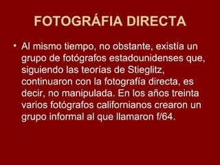 FOTOGRÁFIA DIRECTA Al mismo tiempo, no obstante, existía un grupo de fotógrafos estadounidenses que, siguiendo las teorías de Stieglitz, continuaron con la fotografía directa, es decir, no manipulada. En los años treinta varios fotógrafos californianos crearon un grupo informal al que llamaron f/64. 