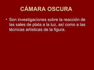 CÁMARA OSCURA   Son investigaciones sobre la reacción de las sales de plata a la luz, así como a las técnicas artísticas de la figura.  