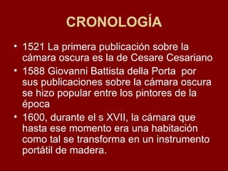 CRONOLOGÍA 1521 La primera publicación sobre la cámara oscura es la de Cesare Cesariano 1588 Giovanni Battista della Porta  por sus publicaciones sobre la cámara oscura se hizo popular entre los pintores de la época 1600, durante el s XVII, la cámara que hasta ese momento era una habitación como tal se transforma en un instrumento portátil de madera. 