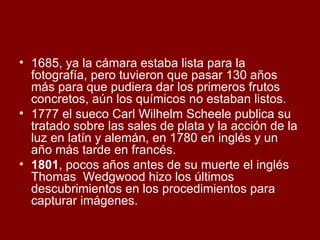 1685, ya la cámara estaba lista para la fotografía, pero tuvieron que pasar 130 años más para que pudiera dar los primeros frutos concretos, aún los químicos no estaban listos.  1777 el sueco Carl Wilhelm Scheele publica su tratado sobre las sales de plata y la acción de la luz en latín y alemán, en 1780 en inglés y un año más tarde en francés.  1801 , pocos años antes de su muerte el inglés Thomas  Wedgwood hizo los últimos descubrimientos en los procedimientos para capturar imágenes. 