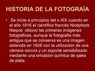 HISTORIA DE LA FOTOGRAÍA Se inicia a principios del s XIX cuando en el año 1816 el científico francés Nicéphore Niepce  obtuvo las primeras imágenes fotográficas, aunque la fotografía más antigua que se conserva es una imagen obtenida en 1826 con la utilización de una cámara oscura y un soporte sensibilizado mediante una emulsión química de sales de plata. 