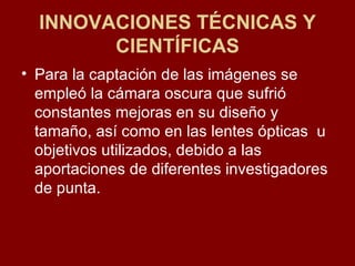 INNOVACIONES TÉCNICAS Y CIENTÍFICAS Para la captación de las imágenes se empleó la cámara oscura que sufrió constantes mejoras en su diseño y tamaño, así como en las lentes ópticas  u objetivos utilizados, debido a las aportaciones de diferentes investigadores de punta. 