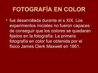 FOTOGRAFÍA EN COLOR fue desarrollada durante el s XIX. Los experimentos iniciales no fueron capaces de conseguir que los colores se quedaran fijados en la fotografía. La primera fotografía en color fue obtenida por el físico James Clerk Maxwell en 1861.  .  