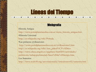 Líneas del Tiempo Webgrafía Historia Antigua http:// www .portalplanetasedna.com.ar/ menu _historia_antigua.htm Historia Universal http://es. wikipedia .org/wiki/Portada Las primeras civilizaciones http:// www .portalplanetasedna.com.ar/civilizaciones1.htm http://es. wikipedia .org/wiki/Arte_ paleol %C3% ADtico http:// www .educa. aragob .es/ cpgsfuen /fnet0203/actividades/ prehistoria/trabajoprehistoria6/ linea %20de%20tiempo.htm Los Sumerios http://www.nodo50.org/arevolucionaria/Articulosnov02/sumerios.htm 