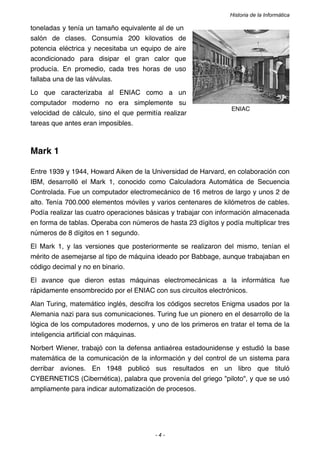 Historia de la Informática

toneladas y tenía un tamaño equivalente al de un
salón de clases. Consumía 200 kilovatios de
potencia eléctrica y necesitaba un equipo de aire
acondicionado para disipar el gran calor que
producía. En promedio, cada tres horas de uso
fallaba una de las válvulas.
Lo que caracterizaba al ENIAC como a un
computador moderno no era simplemente su
                                                                 ENIAC
velocidad de cálculo, sino el que permitía realizar
tareas que antes eran imposibles.



Mark 1

Entre 1939 y 1944, Howard Aiken de la Universidad de Harvard, en colaboración con
IBM, desarrolló el Mark 1, conocido como Calculadora Automática de Secuencia
Controlada. Fue un computador electromecánico de 16 metros de largo y unos 2 de
alto. Tenía 700.000 elementos móviles y varios centenares de kilómetros de cables.
Podía realizar las cuatro operaciones básicas y trabajar con información almacenada
en forma de tablas. Operaba con números de hasta 23 dígitos y podía multiplicar tres
números de 8 dígitos en 1 segundo.
El Mark 1, y las versiones que posteriormente se realizaron del mismo, tenían el
mérito de asemejarse al tipo de máquina ideado por Babbage, aunque trabajaban en
código decimal y no en binario.
El avance que dieron estas máquinas electromecánicas a la informática fue
rápidamente ensombrecido por el ENIAC con sus circuitos electrónicos.
Alan Turing, matemático inglés, descifra los códigos secretos Enigma usados por la
Alemania nazi para sus comunicaciones. Turing fue un pionero en el desarrollo de la
lógica de los computadores modernos, y uno de los primeros en tratar el tema de la
inteligencia artiﬁcial con máquinas.
Norbert Wiener, trabajó con la defensa antiaérea estadounidense y estudió la base
matemática de la comunicación de la información y del control de un sistema para
derribar aviones. En 1948 publicó sus resultados en un libro que tituló
CYBERNETICS (Cibernética), palabra que provenía del griego "piloto", y que se usó
ampliamente para indicar automatización de procesos.




                                        -4-
 