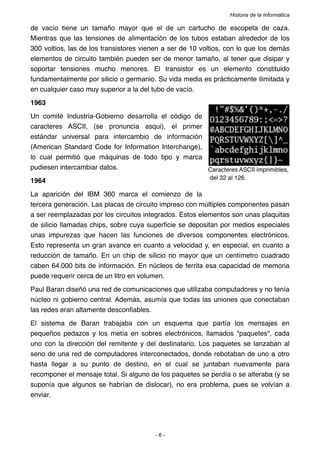Historia de la Informática

de vacío tiene un tamaño mayor que el de un cartucho de escopeta de caza.
Mientras que las tensiones de alimentación de los tubos estaban alrededor de los
300 voltios, las de los transistores vienen a ser de 10 voltios, con lo que los demás
elementos de circuito también pueden ser de menor tamaño, al tener que disipar y
soportar tensiones mucho menores. El transistor es un elemento constituido
fundamentalmente por silicio o germanio. Su vida media es prácticamente ilimitada y
en cualquier caso muy superior a la del tubo de vacío.
1963
Un comité Industria-Gobierno desarrolla el código de
caracteres ASCII, (se pronuncia asqui), el primer
estándar universal para intercambio de información
(American Standard Code for Information Interchange),
lo cual permitió que máquinas de todo tipo y marca
pudiesen intercambiar datos.                          Caracteres ASCII imprimibles,
                                                          del 32 al 126.
1964
La aparición del IBM 360 marca el comienzo de la
tercera generación. Las placas de circuito impreso con múltiples componentes pasan
a ser reemplazadas por los circuitos integrados. Estos elementos son unas plaquitas
de silicio llamadas chips, sobre cuya superﬁcie se depositan por medios especiales
unas impurezas que hacen las funciones de diversos componentes electrónicos.
Esto representa un gran avance en cuanto a velocidad y, en especial, en cuanto a
reducción de tamaño. En un chip de silicio no mayor que un centímetro cuadrado
caben 64.000 bits de información. En núcleos de ferrita esa capacidad de memoria
puede requerir cerca de un litro en volumen.
Paul Baran diseñó una red de comunicaciones que utilizaba computadores y no tenía
núcleo ni gobierno central. Además, asumía que todas las uniones que conectaban
las redes eran altamente desconﬁables.
El sistema de Baran trabajaba con un esquema que partía los mensajes en
pequeños pedazos y los metía en sobres electrónicos, llamados "paquetes", cada
uno con la dirección del remitente y del destinatario. Los paquetes se lanzaban al
seno de una red de computadores interconectados, donde rebotaban de uno a otro
hasta llegar a su punto de destino, en el cual se juntaban nuevamente para
recomponer el mensaje total. Si alguno de los paquetes se perdía o se alteraba (y se
suponía que algunos se habrían de dislocar), no era problema, pues se volvían a
enviar.




                                        -6-
 