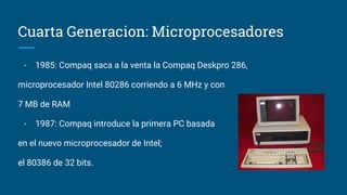 Cuarta Generacion: Microprocesadores
- 1985: Compaq saca a la venta la Compaq Deskpro 286,
microprocesador Intel 80286 corriendo a 6 MHz y con
7 MB de RAM
- 1987: Compaq introduce la primera PC basada
en el nuevo microprocesador de Intel;
el 80386 de 32 bits.
 