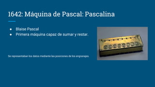 1642: Máquina de Pascal: Pascalina
● Blaise Pascal
● Primera máquina capaz de sumar y restar.
Se representaban los datos mediante las posiciones de los engranajes.
 