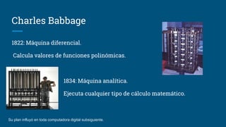 Charles Babbage
1822: Máquina diferencial.
Calcula valores de funciones polinómicas.
1834: Máquina analítica.
Ejecuta cualquier tipo de cálculo matemático.
Su plan influyó en toda computadora digital subsiguiente.
 