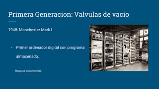 Primera Generacion: Valvulas de vacio
1948: Manchester Mark I
- Primer ordenador digital con programa
almacenado.
Maquina experimental.
 