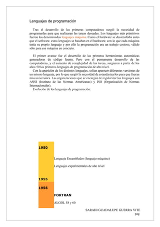 Lenguajes de programación
Tras el desarrollo de las primeras computadoras surgió la necesidad de
programarlas para que realizaran las tareas deseadas. Los lenguajes más primitivos
fueron los denominados lenguajes máquina. Como el hardware se desarrollaba antes
que el software, estos lenguajes se basaban en el hardware, con lo que cada máquina
tenía su propio lenguaje y por ello la programación era un trabajo costoso, válido
sólo para esa máquina en concreto.
El primer avance fue el desarrollo de las primeras herramientas automáticas
generadoras de código fuente. Pero con el permanente desarrollo de las
computadoras, y el aumento de complejidad de las tareas, surgieron a partir de los
años 50 los primeros lenguajes de programación de alto nivel.
Con la aparición de los distintos lenguajes, solían aparecer diferentes versiones de
un mismo lenguaje, por lo que surgió la necesidad de estandarizarlos para que fueran
más universales. Las organizaciones que se encargan de regularizar los lenguajes son
ANSI (Instituto de las Normas Americanas) y ISO (Organización de Normas
Internacionales).
Evolución de los lenguajes de programación:
1950
1955
Lenguaje Ensamblador (lenguaje máquina)
Lenguajes experimentales de alto nivel
1956
FORTRAN
ALGOL 58 y 60
SARAHI GUADALUPE GUERRA VITE
pag
 