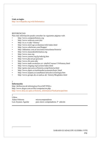 1
Link en ingles
http://en.wikipedia.org/wiki/Informatica
REFERENCIAS
Para más información puede consultar las siguientes páginas web:
• http://www.computerhistory.org
• http://www.webcom.com/calc/
• http://ei.cs.vt.edu/~history/
• http://www-etsi2.ugr.es/alumnos/mlii/index.html
• http://www.cobolware.com/Hopper/
• http://aldeamac.com.ar/secciones/miscelanea/historia/
• http://www.museodeinformatica.org
• http://www.zuse.org
• http://www.comsto.org/lg/indexlg.htm
• http://www.pla.net.py/goossen/
• http://www.cbi.umn.edu/
• http://www.math.uwaterloo.ca/~shallit/Courses/134/history.html
• http://www.eingang.org/Lecture/index.html
• http://genio.mat.ucm.es/historia.comp/historia.html
• http://www.elpais.es/multimedia/economia/hoja1.html
• http://www.iespana.es/canalhanoi/articulos/cronologia.htm
• http://www-groups.dcs.st-and.ac.uk/~history/BiogIndex.html
2
Información
http://definicion.de/informatica/#ixzz2dV5l56Lx
http://www.alegsa.com.ar/Dic/computacion.php
http://www.dma.eui.upm.es/historia_informatica/Flash/principal.htm
___________________________________________________________________________
3
Libros
Adam Osborne microcomputadoras
Luis Joyanes Aguilar para micro computadoras 2ª edición
1
SARAHI GUADALUPE GUERRA VITE
pag
 