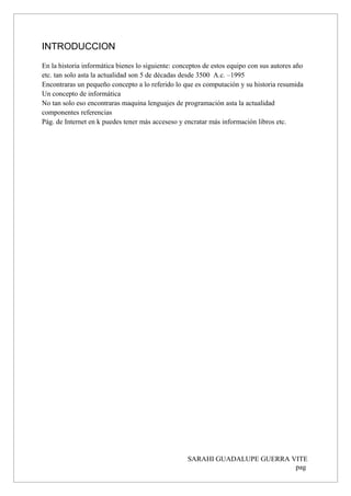 INTRODUCCION
En la historia informática bienes lo siguiente: conceptos de estos equipo con sus autores año
etc. tan solo asta la actualidad son 5 de décadas desde 3500 A.c. –1995
Encontraras un pequeño concepto a lo referido lo que es computación y su historia resumida
Un concepto de informática
No tan solo eso encontraras maquina lenguajes de programación asta la actualidad
componentes referencias
Pág. de Internet en k puedes tener más acceseso y encratar más información libros etc.
SARAHI GUADALUPE GUERRA VITE
pag
 