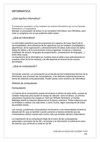 INFORMATICA
¿Qué significa informática?
El tratamiento automático se hace mediante los sistemas informáticos que son los llamados
Ordenadores o Computadoras.
Manejar un procesador de textos no se considera informática, sino Ofimática, pero
crear un programa con el que podamos editar textos
¿Qué es informática?
La informática estudia lo que los programas son capaces de hacer (teoría de la
conmutabilidad), de la eficiencia de los algoritmos que se emplean (complejidad y
algorítmica), de la organización y almacenamiento de datos (estructuras de datos,
bases de datos) y de la comunicación entre programas, humanos y máquinas
(interfaces de usuario, lenguajes de programación, procesadores de lenguajes...),
entre otras cosas.
La importancia de la informática en nuestros días se debe a que está presente en
nuestras vidas de forma habitual y de ella depende el avance de las nuevas
tecnologías
¿Qué es computación?
(Computer science). La computación es el estudio de los fundamentos teóricos de la
información que procesan las computadoras, y las distintas implementaciones en
forma de sistemas computacionales. Puede usarse como sinónimo de informática.
Historia de computación
Computación
La historia de la computación puede remontarse a cientos de años atrás, cuando se
creaban máquinas para ayudar en tareas de cálculos -como el ábaco. La primera
calculadora mecánica fue creada en 1623 por Wilhelm Schickard, y Charles
Babbage diseñó la máquina diferencial en la época victoriana. Todas máquinas que
se limitaban a realizar una sola tarea, o como mucho, algún subconjunto de todas
las posibles tareas.
Las nuevas y poderosas computadoras comenzaron a ser desarrolladas durante la
década del 40, que es también cuando comenzó a hacerse evidente que las
computadoras podían usarse para mucho más que simples cálculos matemáticos.
La masificación de la computación llegó de la mano de las computadoras
personales a principios de los 80, y el acceso a la información mundial de la mano
de Internet, que comenzó su éxito en los 90.
SARAHI GUADALUPE GUERRA VITE
pag
 