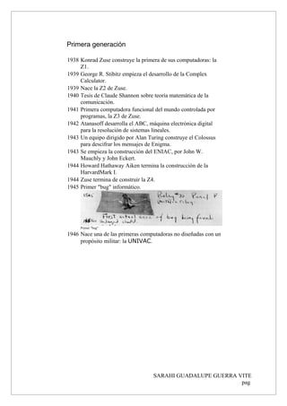 Primera generación
1938 Konrad Zuse construye la primera de sus computadoras: la
Z1.
1939 George R. Stibitz empieza el desarrollo de la Complex
Calculator.
1939 Nace la Z2 de Zuse.
1940 Tesis de Claude Shannon sobre teoría matemática de la
comunicación.
1941 Primera computadora funcional del mundo controlada por
programas, la Z3 de Zuse.
1942 Atanasoff desarrolla el ABC, máquina electrónica digital
para la resolución de sistemas lineales.
1943 Un equipo dirigido por Alan Turing construye el Colossus
para descifrar los mensajes de Enigma.
1943 Se empieza la construcción del ENIAC, por John W.
Mauchly y John Eckert.
1944 Howard Hathaway Aiken termina la construcción de la
HarvardMark I.
1944 Zuse termina de construir la Z4.
1945 Primer "bug" informático.
Primer "bug"
1946 Nace una de las primeras computadoras no diseñadas con un
propósito militar: la UNIVAC.
SARAHI GUADALUPE GUERRA VITE
pag
 