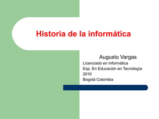 Historia de la informática Augusto Vargas Licenciado en Informática Esp. En Educación en Tecnología 2010 Bogotá Colombia 