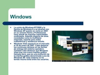 Windows La unión de Windows NT/2000 y la familia de Windows 9.x se alcanzó con Windows XP puesto en venta en 2001 en su versión Home y Professional. hace alarde de mayores capacidades multimedia. Además dispone de otras novedades como la multitarea mejorada, soporte para redes inalámbricas y asistencia remota.  Windows Vista apareció en el mercado el 30 de enero de 2007. Cabe destacar los continuos retrasos en las fechas de entrega del sistema operativo. También cabe destacar que Windows Vista trae una nueva interfaz gráfica llamada Aero, que es una evolución de la interfaz gráfica denominada Luna de Windows XP. Este sistema no ha tenido mucho éxito entre los usuarios. 