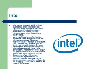 Intel Intel es una empresa multinacional que fabrica microprocesadores, circuitos integrados especializados tales como circuitos integrados auxiliares para placas base de computadora y otros dispositivos electrónicos.  La compañía comenzó fabricando memorias antes de dar el salto a los microprocesadores. El primer microprocesador de Intel, el Intel 4004, fue creado en 1971 para facilitar el diseño de una calculadora. En lugar de tener que diseñar varios circuitos integrados para cada parte de la calculadora, diseñaron uno que según un programa almacenado en memoria podía hacer unas acciones u otras. Durante los años 90, Intel fue responsable de muchas de las innovaciones del hardware de los computadores personales, incluyendo los buses PCI, AGP y USB, además del nuevo PCI-Express.  