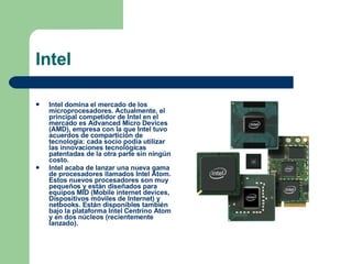 Intel Intel domina el mercado de los microprocesadores. Actualmente, el principal competidor de Intel en el mercado es Advanced Micro Devices (AMD), empresa con la que Intel tuvo acuerdos de compartición de tecnología: cada socio podía utilizar las innovaciones tecnológicas patentadas de la otra parte sin ningún costo. Intel acaba de lanzar una nueva gama de procesadores llamados Intel Atom. Estos nuevos procesadores son muy pequeños y están diseñados para equipos MID (Mobile internet devices, Dispositivos móviles de Internet) y netbooks. Están disponibles también bajo la plataforma Intel Centrino Atom y en dos núcleos (recientemente lanzado). 