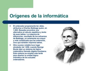 Orígenes de la informática El ordenador propiamente tal, debe, atribuirse a Charles Babbage quien, en 1.820. Deseaba encontrar una alternativa al cálculo repetitivo y lento de esas tablas. La máquina de diferencias, resultado de los esfuerzos de Babbage, no solamente era mayor y más complicada que las anteriores, sino que también imprimía tablas. Otro suceso notable tuvo lugar alrededor de 1.850, cuando George Boole ideó un sistema de lógica matemática llamado álgebra booleana. Este sistema se empleó más tarde para diseñar la unidad lógica aritmética de los actuales ordenadores. 