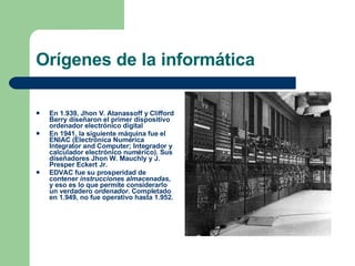 Orígenes de la informática En 1.939, Jhon V. Atanassoff y Clifford Berry diseñaron el primer dispositivo ordenador electrónico digital En 1941, la siguiente máquina fue el ENIAC (Electrónica Numérica Integrator and Computer; Integrador y calculador electrónico numérico). Sus diseñadores Jhon W. Mauchly y J. Presper Eckert Jr. EDVAC fue su prosperidad de contener  instrucciones almacenadas , y eso es lo que permite considerarlo un verdadero  ordenador . Completado en 1.949, no fue operativo hasta 1.952. 