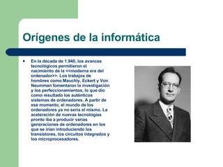 Orígenes de la informática En la década de 1.940, los avances tecnológicos permitieron el nacimiento de la <<moderna era del ordenador>>. Los trabajos de hombres como Mauchly, Eckert y Von Neumman fomentaron la investigación y los perfeccionamientos, lo que dio como resultado los auténticos sistemas de ordenadores. A partir de ese momento, el mundo de los ordenadores ya no sería el mismo. La aceleración de nuevas tecnologías pronto iba a producir varias generaciones de ordenadores en los que se irían introduciendo los transistores, los circuitos integrados y los microprocesadores. 