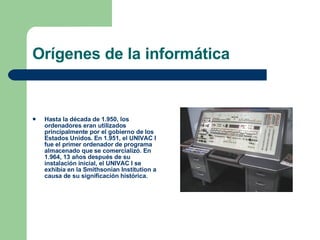 Orígenes de la informática Hasta la década de 1.950, los ordenadores eran utilizados principalmente por el gobierno de los Estados Unidos. En 1.951, el UNIVAC I fue el primer ordenador de programa almacenado que se comercializó. En 1.964, 13 años después de su instalación inicial, el UNIVAC I se exhibía en la Smithsonian Institution a causa de su significación histórica. 