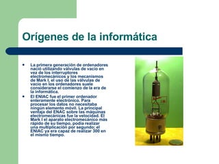 Orígenes de la informática La primera generación de ordenadores nació utilizando válvulas de vacío en vez de los interruptores electromecánicos y los mecanismos de Mark I, el uso de las válvulas de vacío en los ordenadores suele considerarse el comienzo de la era de la informática. El ENIAC fue el primer ordenador enteramente electrónico. Para procesar los datos no necesitaba ningún elemento móvil. La principal ventaja del ENAC sobre las máquinas electromecánicas fue la velocidad. El Mark I el aparato electromecánico más rápido de su tiempo, podía realizar una multiplicación por segundo; el ENIAC ya era capaz de realizar 300 en el mismo tiempo. 