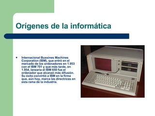 Orígenes de la informática Internacional Bussines Machines Corporation (IBM), que entró en el mercado de los ordenadores en 1.953 con el IBM 701 y que más tarde, en 1.954, lanzaría el IBM 650 fue el ordenador que alcanzó más difusión. Su éxito convirtió a IBM en la firma que, aún hoy, marca las directrices en esta rama de la industria. 