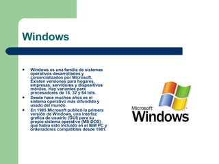 Windows Windows es una familia de sistemas operativos desarrollados y comercializados por Microsoft. Existen versiones para hogares, empresas, servidores y dispositivos móviles. Hay variantes para procesadores de 16, 32 y 64 bits.  Desde hace muchos años es el sistema operativo más difundido y usado del mundo.  En 1985 Microsoft publicó la primera versión de Windows, una interfaz grafica de usuario (GUI) para su propio sistema operativo (MS-DOS) que había sido incluido en el IBM PC y ordenadores compatibles desde 1981.  