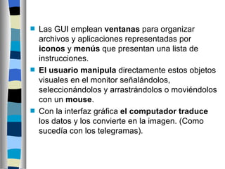 Las GUI emplean  ventanas  para organizar archivos y aplicaciones representadas por  iconos  y  menús  que presentan una lista de instrucciones.  El usuario manipula  directamente estos objetos visuales en el monitor señalándolos, seleccionándolos y arrastrándolos o moviéndolos con un  mouse .  Con la interfaz gráfica  el computador traduce  los datos y los convierte en la imagen. (Como sucedía con los telegramas).   