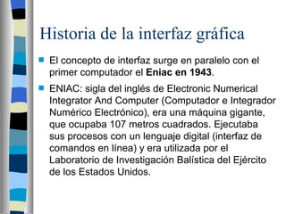 Historia de la interfaz gráfica El concepto de interfaz surge en paralelo con el primer computador el  Eniac en 1943 .  ENIAC: sigla del inglés de Electronic Numerical Integrator And Computer (Computador e Integrador Numérico Electrónico), era una máquina gigante, que ocupaba 107 metros cuadrados. Ejecutaba sus procesos con un lenguaje digital (interfaz de comandos en línea) y era utilizada por el Laboratorio de Investigación Balística del Ejército de los Estados Unidos. 