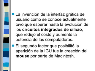 La invención de la interfaz gráfica de usuario como se conoce actualmente tuvo que esperar hasta la evolución de los  circuitos integrados de silicio , que redujo el costo y aumentó la potencia de las computadoras.  El segundo factor que posibilitó la aparición de la IGU fue la creación del  mouse  por parte de Macintosh. 
