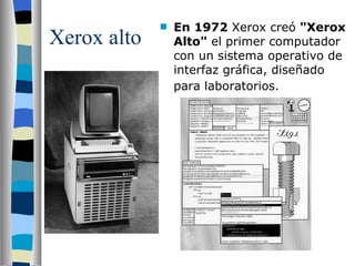 Xerox alto En 1972  Xerox creó  "Xerox Alto"  el primer computador con un sistema operativo de interfaz gráfica, diseñado para laboratorios.   